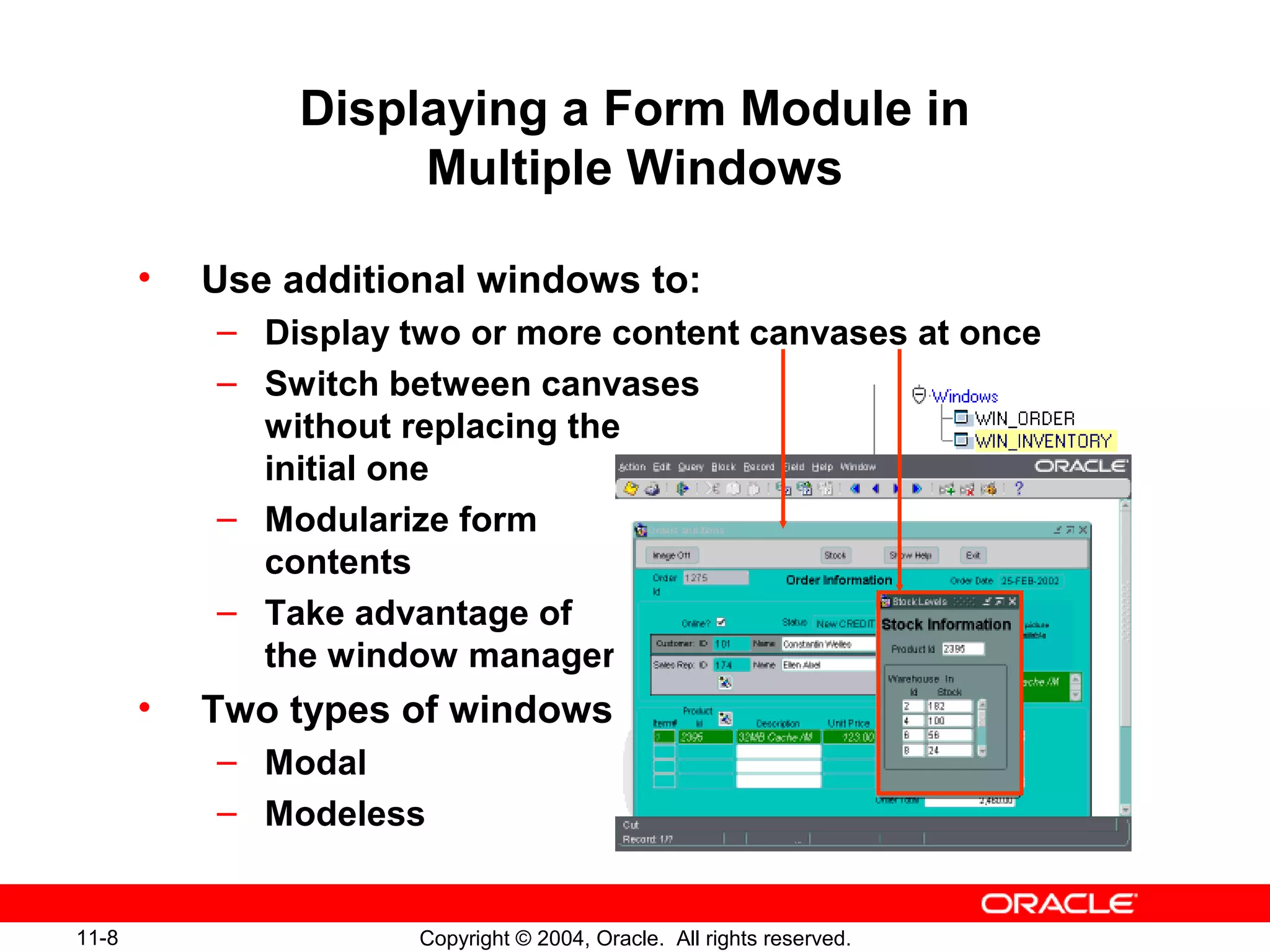 11-8 Copyright © 2004, Oracle. All rights reserved.
Displaying a Form Module in
Multiple Windows
• Use additional windows to:
– Display two or more content canvases at once
– Switch between canvases
without replacing the
initial one
– Modularize form
contents
– Take advantage of
the window manager
• Two types of windows:
– Modal
– Modeless
 