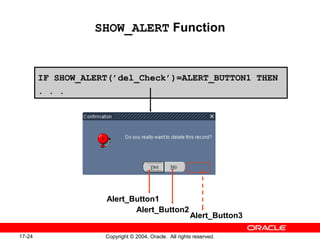 17-24 Copyright © 2004, Oracle. All rights reserved.
SHOW_ALERT Function
IF SHOW_ALERT(’del_Check’)=ALERT_BUTTON1 THEN
. . .
Alert_Button1
Alert_Button2
Alert_Button3
 