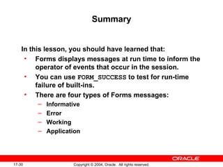 17-30 Copyright © 2004, Oracle. All rights reserved.
Summary
In this lesson, you should have learned that:
• Forms displays messages at run time to inform the
operator of events that occur in the session.
• You can use FORM_SUCCESS to test for run-time
failure of built-ins.
• There are four types of Forms messages:
– Informative
– Error
– Working
– Application
 