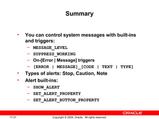 17-31 Copyright © 2004, Oracle. All rights reserved.
Summary
• You can control system messages with built-ins
and triggers:
– MESSAGE_LEVEL
– SUPPRESS_WORKING
– On-[Error | Message] triggers
– [ERROR | MESSAGE]_[CODE | TEXT | TYPE]
• Types of alerts: Stop, Caution, Note
• Alert built-ins:
– SHOW_ALERT
– SET_ALERT_PROPERTY
– SET_ALERT_BUTTON_PROPERTY
 