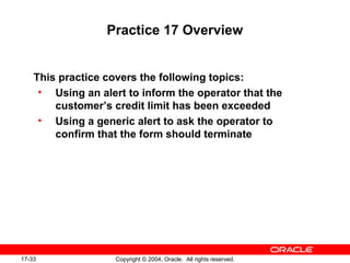 17-33 Copyright © 2004, Oracle. All rights reserved.
Practice 17 Overview
This practice covers the following topics:
• Using an alert to inform the operator that the
customer’s credit limit has been exceeded
• Using a generic alert to ask the operator to
confirm that the form should terminate
 