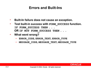 17-7 Copyright © 2004, Oracle. All rights reserved.
Errors and Built-Ins
• Built-In failure does not cause an exception.
• Test built-in success with FORM_SUCCESS function.
IF FORM_SUCCESS THEN . . .
OR IF NOT FORM_SUCCESS THEN . . .
• What went wrong?
– ERROR_CODE, ERROR_TEXT, ERROR_TYPE
– MESSAGE_CODE, MESSAGE_TEXT, MESSAGE_TYPE
 