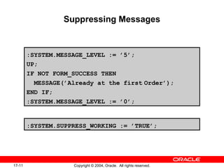 17-11 Copyright © 2004, Oracle. All rights reserved.
Suppressing Messages
:SYSTEM.MESSAGE_LEVEL := ’5’;
UP;
IF NOT FORM_SUCCESS THEN
MESSAGE(’Already at the first Order’);
END IF;
:SYSTEM.MESSAGE_LEVEL := ’0’;
:SYSTEM.SUPPRESS_WORKING := ’TRUE’;
 