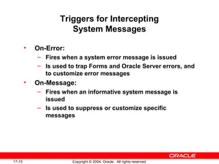 17-15 Copyright © 2004, Oracle. All rights reserved.
Triggers for Intercepting
System Messages
• On-Error:
– Fires when a system error message is issued
– Is used to trap Forms and Oracle Server errors, and
to customize error messages
• On-Message:
– Fires when an informative system message is
issued
– Is used to suppress or customize specific
messages
 