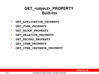 22-7 Copyright © 2004, Oracle. All rights reserved.
GET_<object>_PROPERTY
Built-Ins
• GET_APPLICATION_PROPERTY
• GET_FORM_PROPERTY
• GET_BLOCK_PROPERTY
• GET_RELATION_PROPERTY
• GET_RECORD_PROPERTY
• GET_ITEM_PROPERTY
• GET_ITEM_INSTANCE_PROPERTY
 