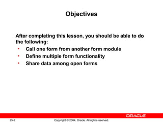 25-2 Copyright © 2004, Oracle. All rights reserved.
Objectives
After completing this lesson, you should be able to do
the following:
• Call one form from another form module
• Define multiple form functionality
• Share data among open forms
 