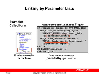 25-22 Copyright © 2004, Oracle. All rights reserved.
Linking by Parameter Lists
Example:
Called form
Create parameter
in the form
IF :parameter.deptno IS NOT NULL THEN
SET_BLOCK_PROPERTY('employees',
DEFAULT_WHERE,'department_id =
'||:parameter.deptno);
SET_WINDOW_PROPERTY('window1',
TITLE,'Employees in Department ‘
||:parameter.deptno);
END IF;
GO_BLOCK('employees');
EXECUTE_QUERY;
Use parameter name
preceded by :parameter
When-New-Form-Instance Trigger
 