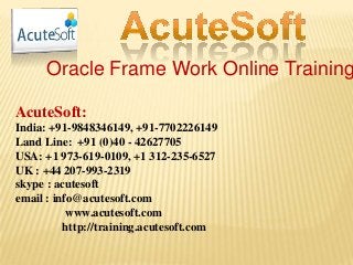 Oracle Frame Work Online Training
AcuteSoft:
India: +91-9848346149, +91-7702226149
Land Line: +91 (0)40 - 42627705
USA: +1 973-619-0109, +1 312-235-6527
UK : +44 207-993-2319
skype : acutesoft
email : info@acutesoft.com
www.acutesoft.com
http://training.acutesoft.com
 
