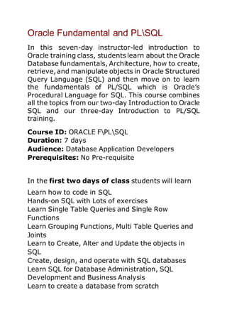 Oracle Fundamental and PLSQL
In this seven-day instructor-led introduction to
Oracle training class, students learn about the Oracle
Database fundamentals, Architecture, how to create,
retrieve, and manipulate objects in Oracle Structured
Query Language (SQL) and then move on to learn
the fundamentals of PL/SQL which is Oracle’s
Procedural Language for SQL. This course combines
all the topics from our two-day Introduction to Oracle
SQL and our three-day Introduction to PL/SQL
training.
Course ID: ORACLE FPLSQL
Duration: 7 days
Audience: Database Application Developers
Prerequisites: No Pre-requisite
In the first two days of class students will learn
Learn how to code in SQL
Hands-on SQL with Lots of exercises
Learn Single Table Queries and Single Row
Functions
Learn Grouping Functions, Multi Table Queries and
Joints
Learn to Create, Alter and Update the objects in
SQL
Create, design, and operate with SQL databases
Learn SQL for Database Administration, SQL
Development and Business Analysis
Learn to create a database from scratch
 