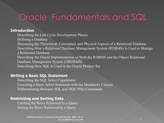 Introduction
    Describing the Life Cycle Development Phases
    Defining a Database
    Discussing the Theoretical, Conceptual, and Physical Aspects of a Relational Database
    Describing How a Relational Database Management System (RDBMS) Is Used to Manage
    a Relational Database
    Describing the Oracle Implementation of Both the RDBMS and the Object Relational
    Database Management System (ORDBMS)
    Describing How SQL Is Used in the Oracle Product Set

Writing a Basic SQL Statement
   Describing the SQL Select Capabilities
   Executing a Basic Select Statement with the Mandatory Clauses
   Differentiating Between SQL and iSQL*Plus Commands

Restricting and Sorting Data
   Limiting the Rows Retrieved by a Query
   Sorting the Rows Retrieved by a Query

          Database Basic & Advance Courses by Dip Mail me at
                                     dip.ray@plentynum.com                      1
 