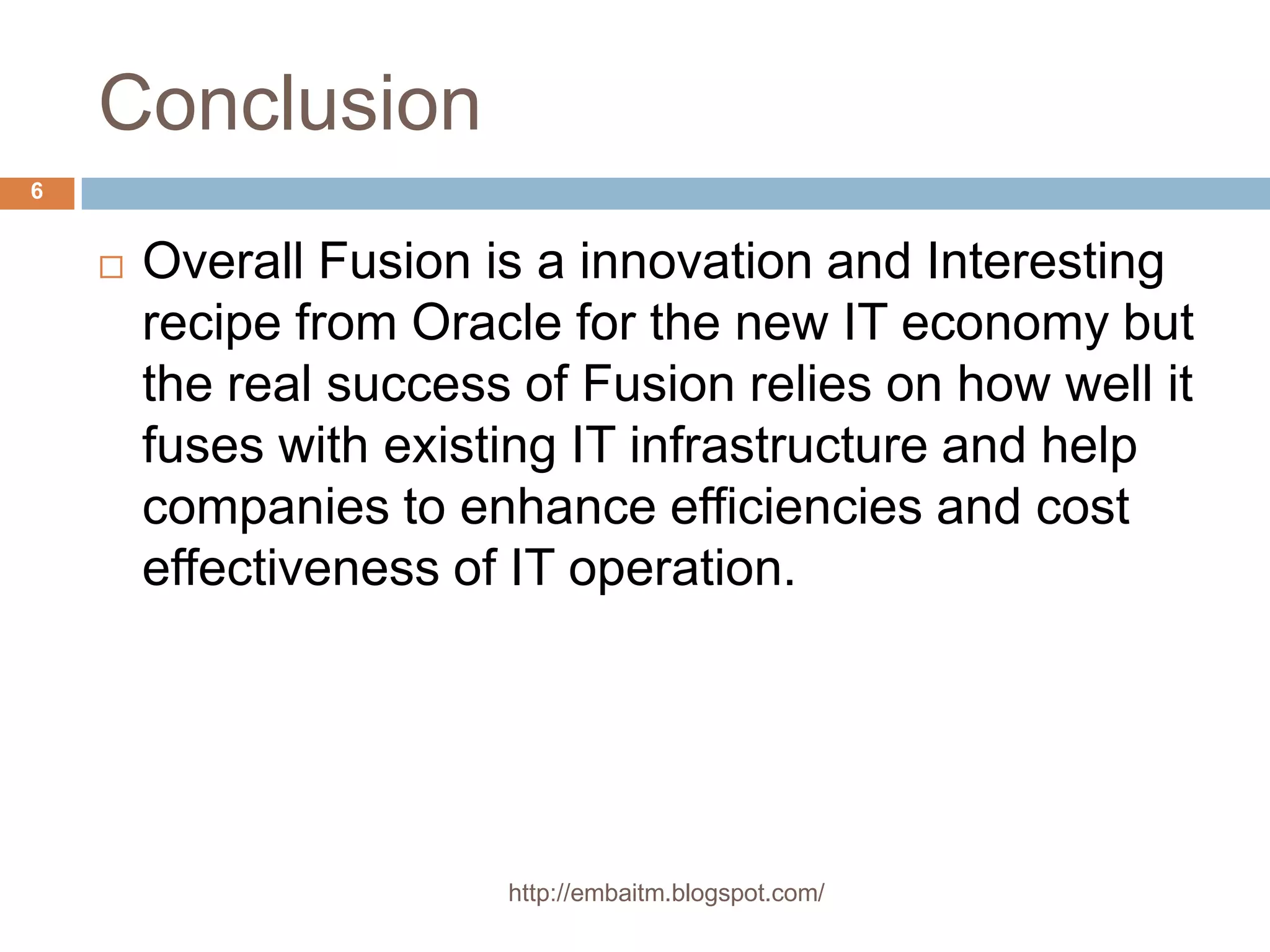 Conclusionhttp://embaitm.blogspot.com/6Overall Fusion is a innovation and Interesting recipe from Oracle for the new IT economy but the real success of Fusion relies on how well it fuses with existing IT infrastructure and help companies to enhance efficiencies and cost effectiveness of IT operation.http://embaitm.blogspot.com/7 Thank You