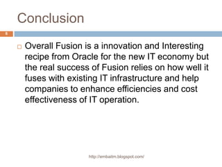 Conclusionhttp://embaitm.blogspot.com/6Overall Fusion is a innovation and Interesting recipe from Oracle for the new IT economy but the real success of Fusion relies on how well it fuses with existing IT infrastructure and help companies to enhance efficiencies and cost effectiveness of IT operation.http://embaitm.blogspot.com/7		Thank You
