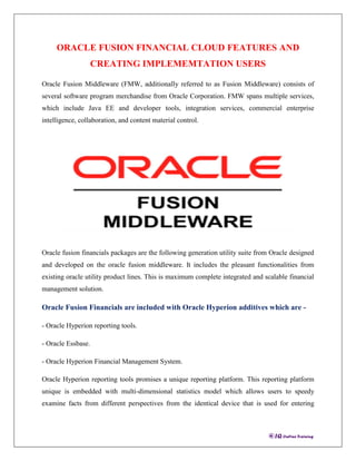 ORACLE FUSION FINANCIAL CLOUD FEATURES AND
CREATING IMPLEMEMTATION USERS
Oracle Fusion Middleware (FMW, additionally referred to as Fusion Middleware) consists of
several software program merchandise from Oracle Corporation. FMW spans multiple services,
which include Java EE and developer tools, integration services, commercial enterprise
intelligence, collaboration, and content material control.
Oracle fusion financials packages are the following generation utility suite from Oracle designed
and developed on the oracle fusion middleware. It includes the pleasant functionalities from
existing oracle utility product lines. This is maximum complete integrated and scalable financial
management solution.
Oracle Fusion Financials are included with Oracle Hyperion additives which are -
- Oracle Hyperion reporting tools.
- Oracle Essbase.
- Oracle Hyperion Financial Management System.
Oracle Hyperion reporting tools promises a unique reporting platform. This reporting platform
unique is embedded with multi-dimensional statistics model which allows users to speedy
examine facts from different perspectives from the identical device that is used for entering
 