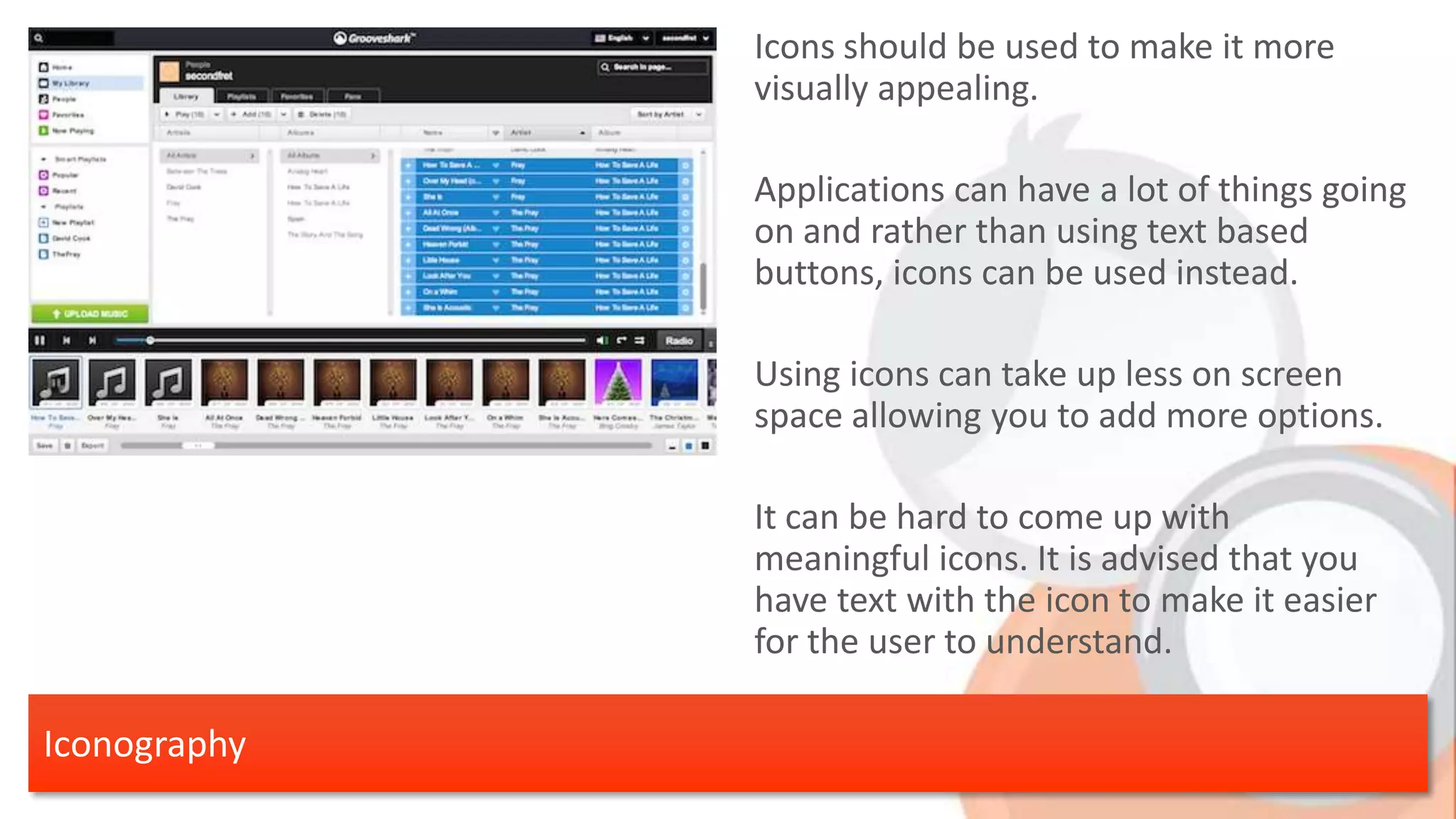 Icons should be used to make it more visually appealing. Applications can have a lot of things going on and rather than using text based buttons, icons can be used instead. Using icons can take up less on screen space allowing you to add more options. It can be hard to come up with meaningful icons. It is advised that you have text with the icon to make it easier for the user to understand. Iconography 