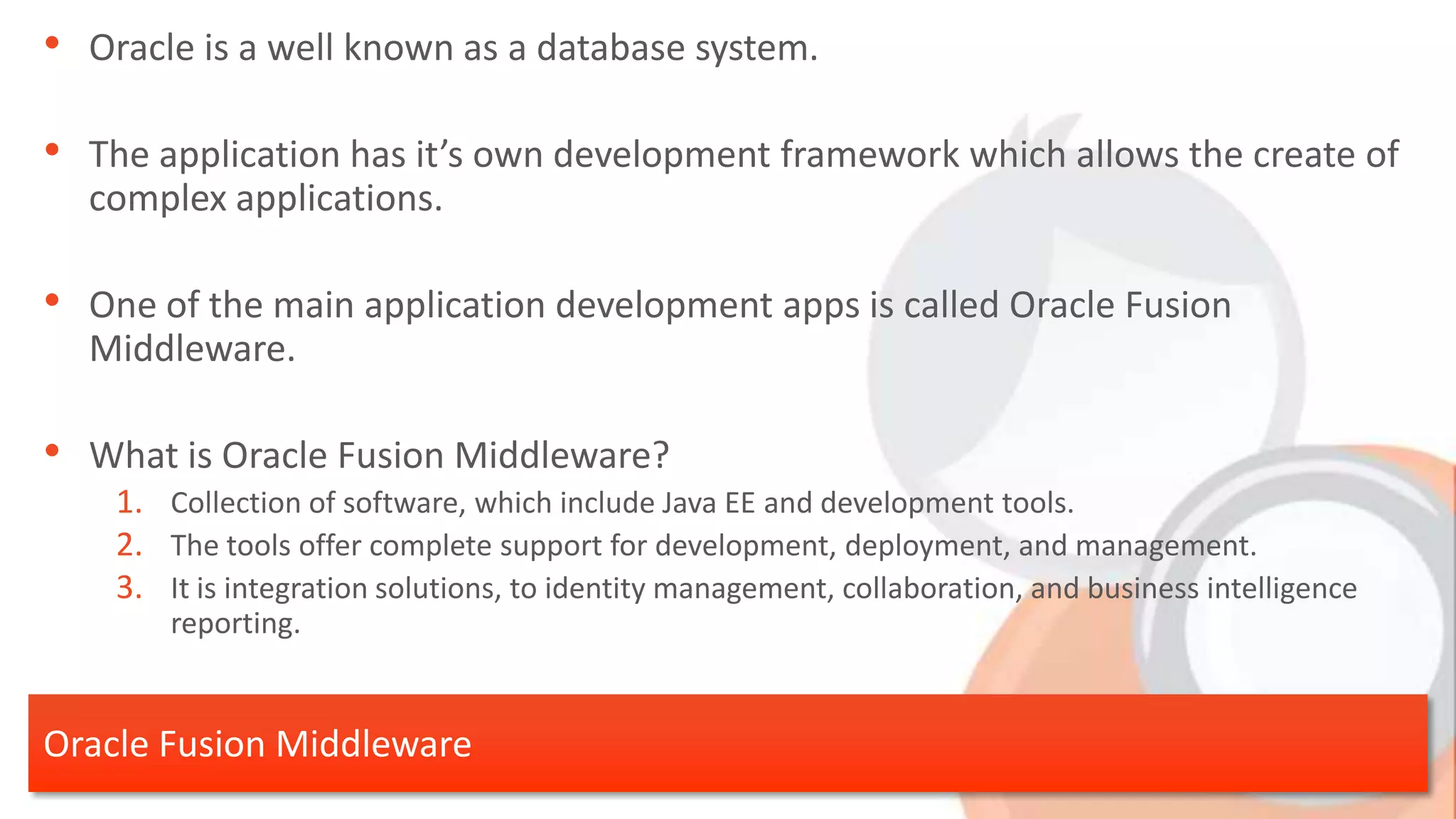 • Oracle is a well known as a database system. • The application has it’s own development framework which allows the create of complex applications. • One of the main application development apps is called Oracle Fusion Middleware. • What is Oracle Fusion Middleware? 1. Collection of software, which include Java EE and development tools. 2. The tools offer complete support for development, deployment, and management. 3. It is integration solutions, to identity management, collaboration, and business intelligence reporting. Oracle Fusion Middleware 