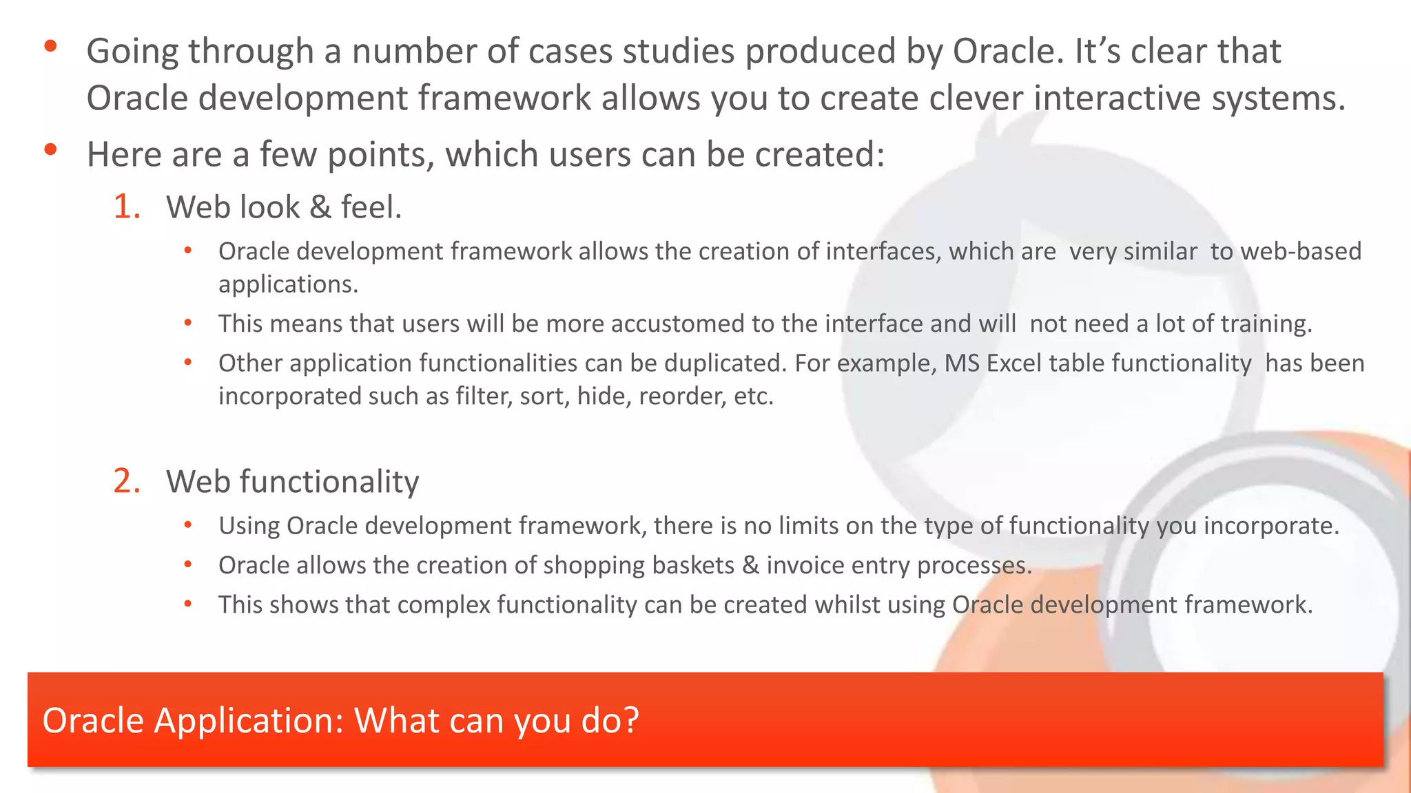• Going through a number of cases studies produced by Oracle. It’s clear that Oracle development framework allows you to create clever interactive systems. • Here are a few points, which users can be created: 1. Web look & feel. • Oracle development framework allows the creation of interfaces, which are very similar to web-based applications. • This means that users will be more accustomed to the interface and will not need a lot of training. • Other application functionalities can be duplicated. For example, MS Excel table functionality has been incorporated such as filter, sort, hide, reorder, etc. 2. Web functionality • Using Oracle development framework, there is no limits on the type of functionality you incorporate. • Oracle allows the creation of shopping baskets & invoice entry processes. • This shows that complex functionality can be created whilst using Oracle development framework. Oracle Application: What can you do? 