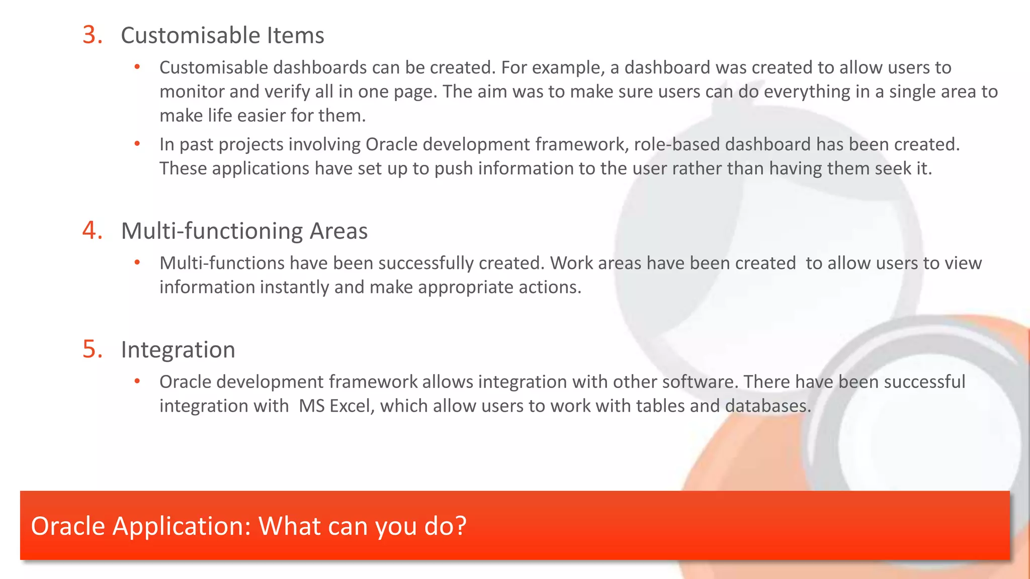 3. Customisable Items • Customisable dashboards can be created. For example, a dashboard was created to allow users to monitor and verify all in one page. The aim was to make sure users can do everything in a single area to make life easier for them. • In past projects involving Oracle development framework, role-based dashboard has been created. These applications have set up to push information to the user rather than having them seek it. 4. Multi-functioning Areas • Multi-functions have been successfully created. Work areas have been created to allow users to view information instantly and make appropriate actions. 5. Integration • Oracle development framework allows integration with other software. There have been successful integration with MS Excel, which allow users to work with tables and databases. Oracle Application: What can you do? 