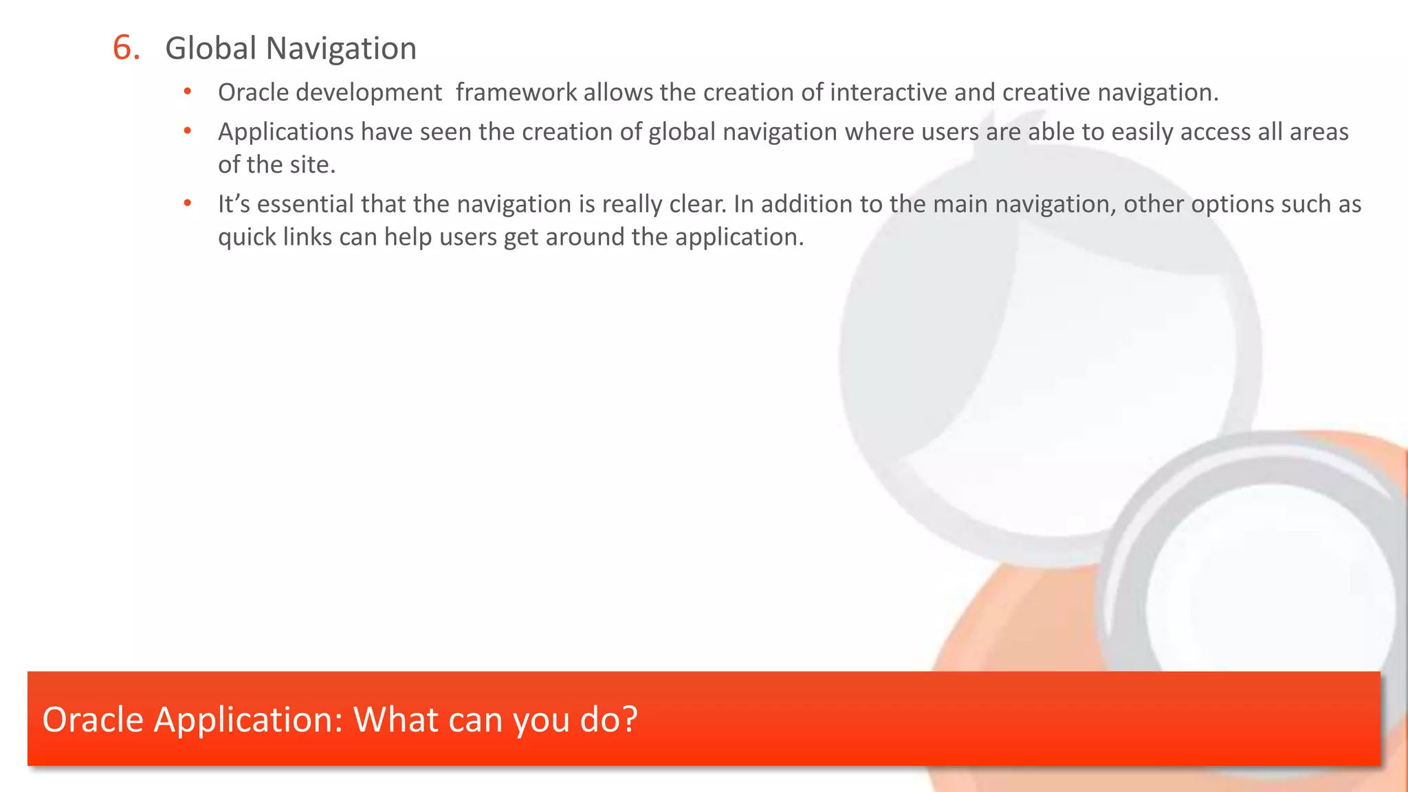 6. Global Navigation • Oracle development framework allows the creation of interactive and creative navigation. • Applications have seen the creation of global navigation where users are able to easily access all areas of the site. • It’s essential that the navigation is really clear. In addition to the main navigation, other options such as quick links can help users get around the application. Oracle Application: What can you do? 