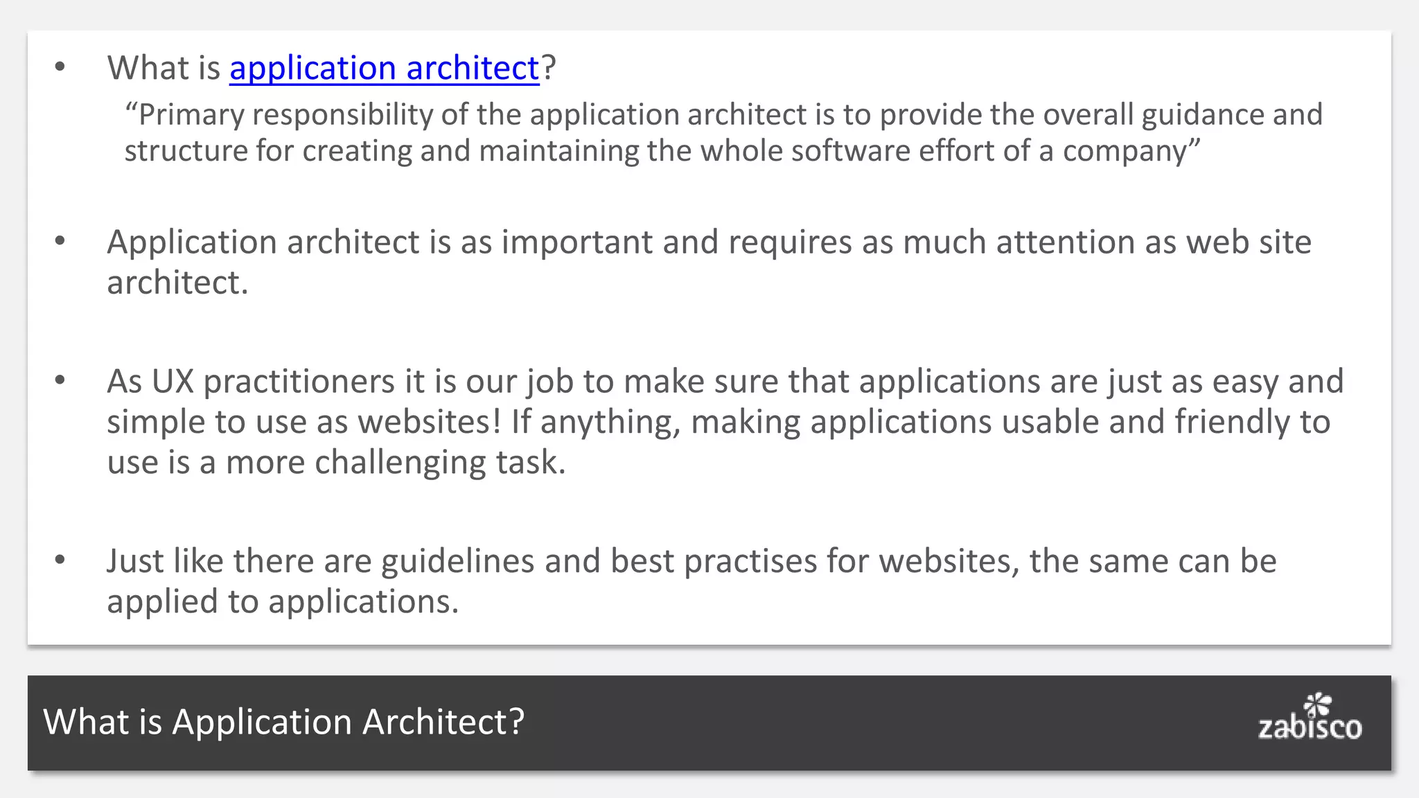 • What is application architect? “Primary responsibility of the application architect is to provide the overall guidance and structure for creating and maintaining the whole software effort of a company” • Application architect is as important and requires as much attention as web site architect. • As UX practitioners it is our job to make sure that applications are just as easy and simple to use as websites! If anything, making applications usable and friendly to use is a more challenging task. • Just like there are guidelines and best practises for websites, the same can be applied to applications. What is Application Architect? 