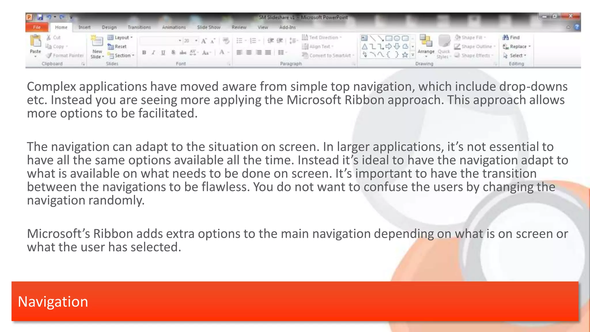 Complex applications have moved aware from simple top navigation, which include drop-downs etc. Instead you are seeing more applying the Microsoft Ribbon approach. This approach allows more options to be facilitated. The navigation can adapt to the situation on screen. In larger applications, it’s not essential to have all the same options available all the time. Instead it’s ideal to have the navigation adapt to what is available on what needs to be done on screen. It’s important to have the transition between the navigations to be flawless. You do not want to confuse the users by changing the navigation randomly. Microsoft’s Ribbon adds extra options to the main navigation depending on what is on screen or what the user has selected. Navigation 