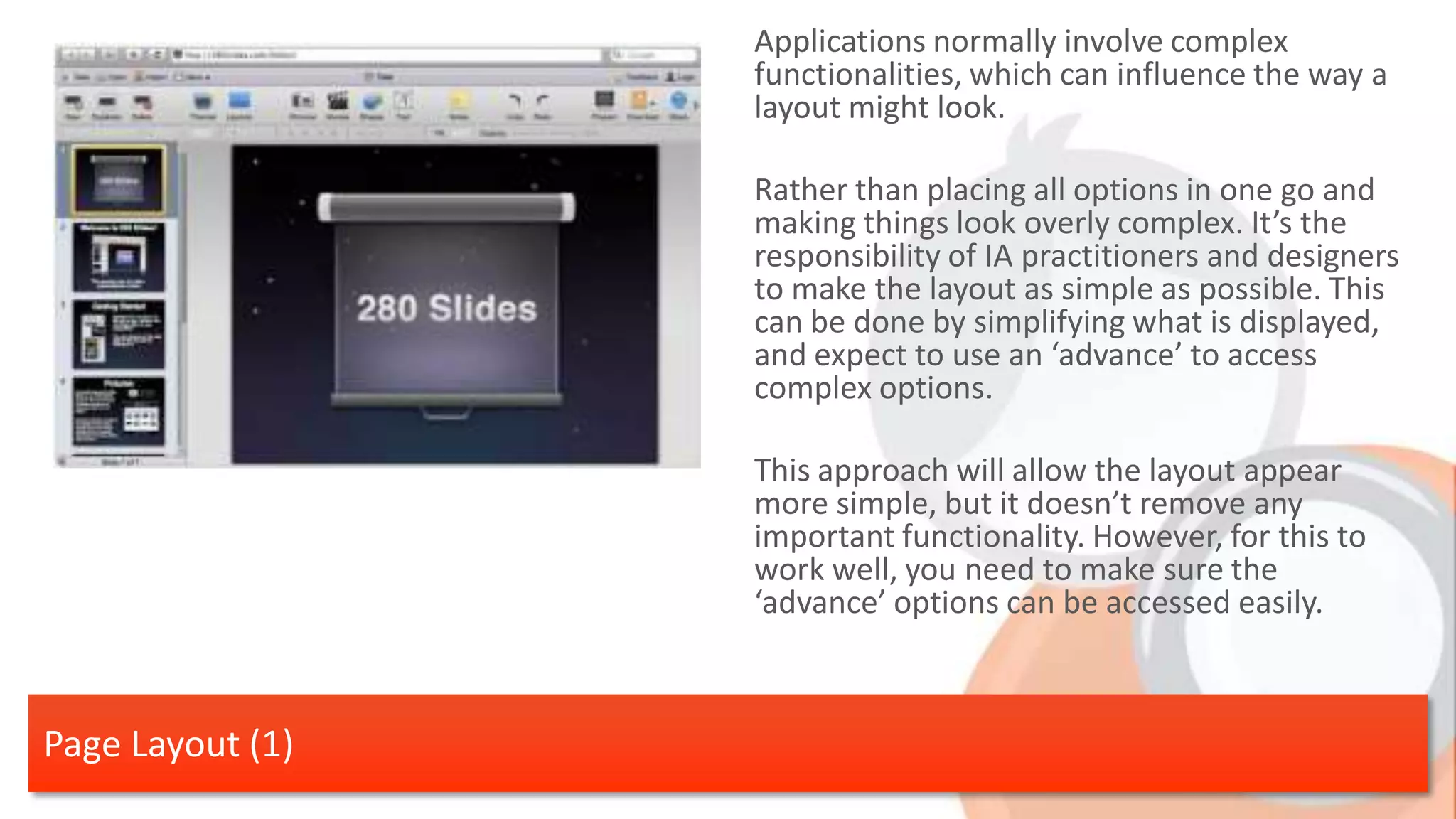 Applications normally involve complex functionalities, which can influence the way a layout might look. Rather than placing all options in one go and making things look overly complex. It’s the responsibility of IA practitioners and designers to make the layout as simple as possible. This can be done by simplifying what is displayed, and expect to use an ‘advance’ to access complex options. This approach will allow the layout appear more simple, but it doesn’t remove any important functionality. However, for this to work well, you need to make sure the ‘advance’ options can be accessed easily. Page Layout (1) 