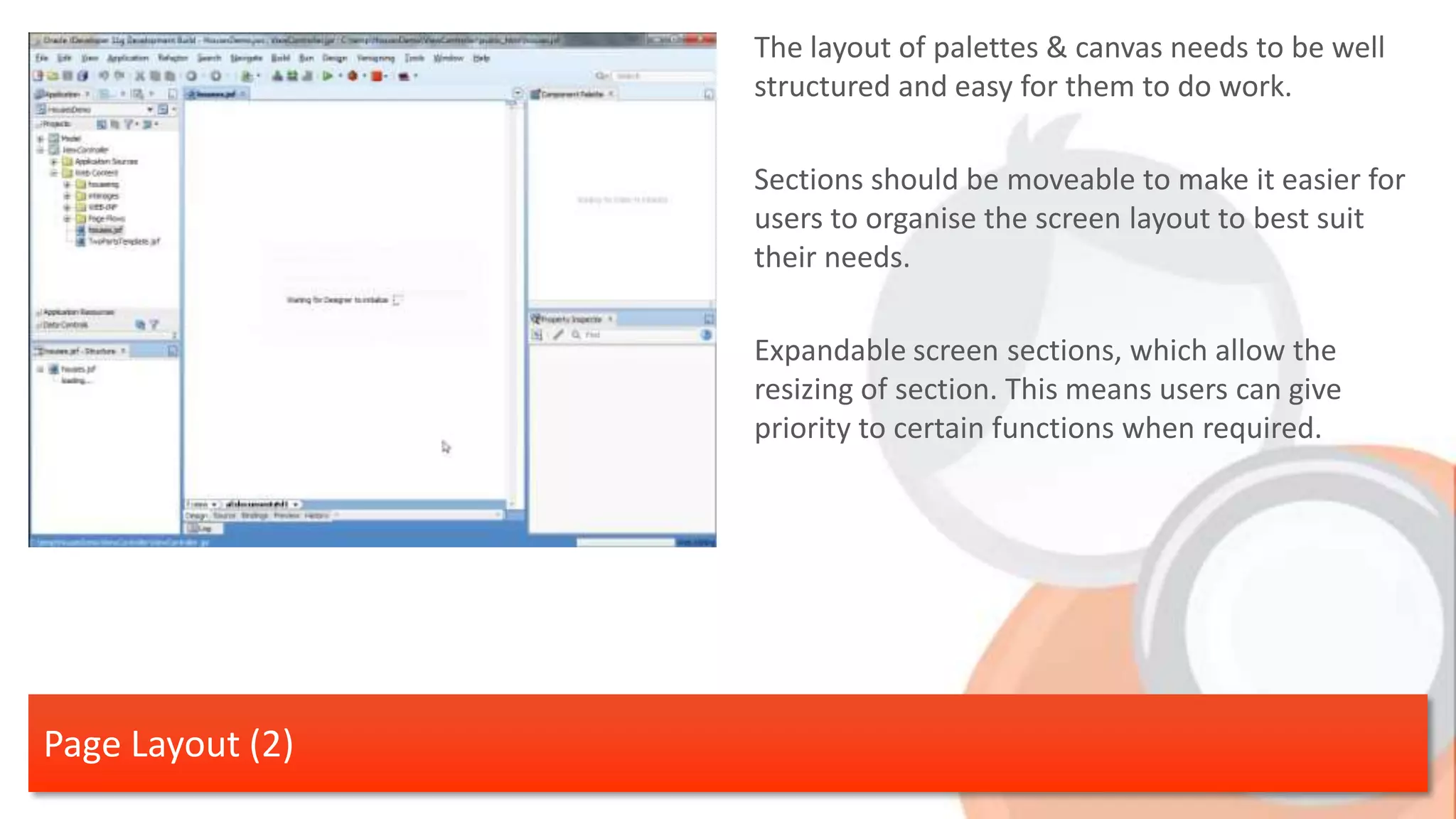 The layout of palettes & canvas needs to be well structured and easy for them to do work. Sections should be moveable to make it easier for users to organise the screen layout to best suit their needs. Expandable screen sections, which allow the resizing of section. This means users can give priority to certain functions when required. Page Layout (2) 