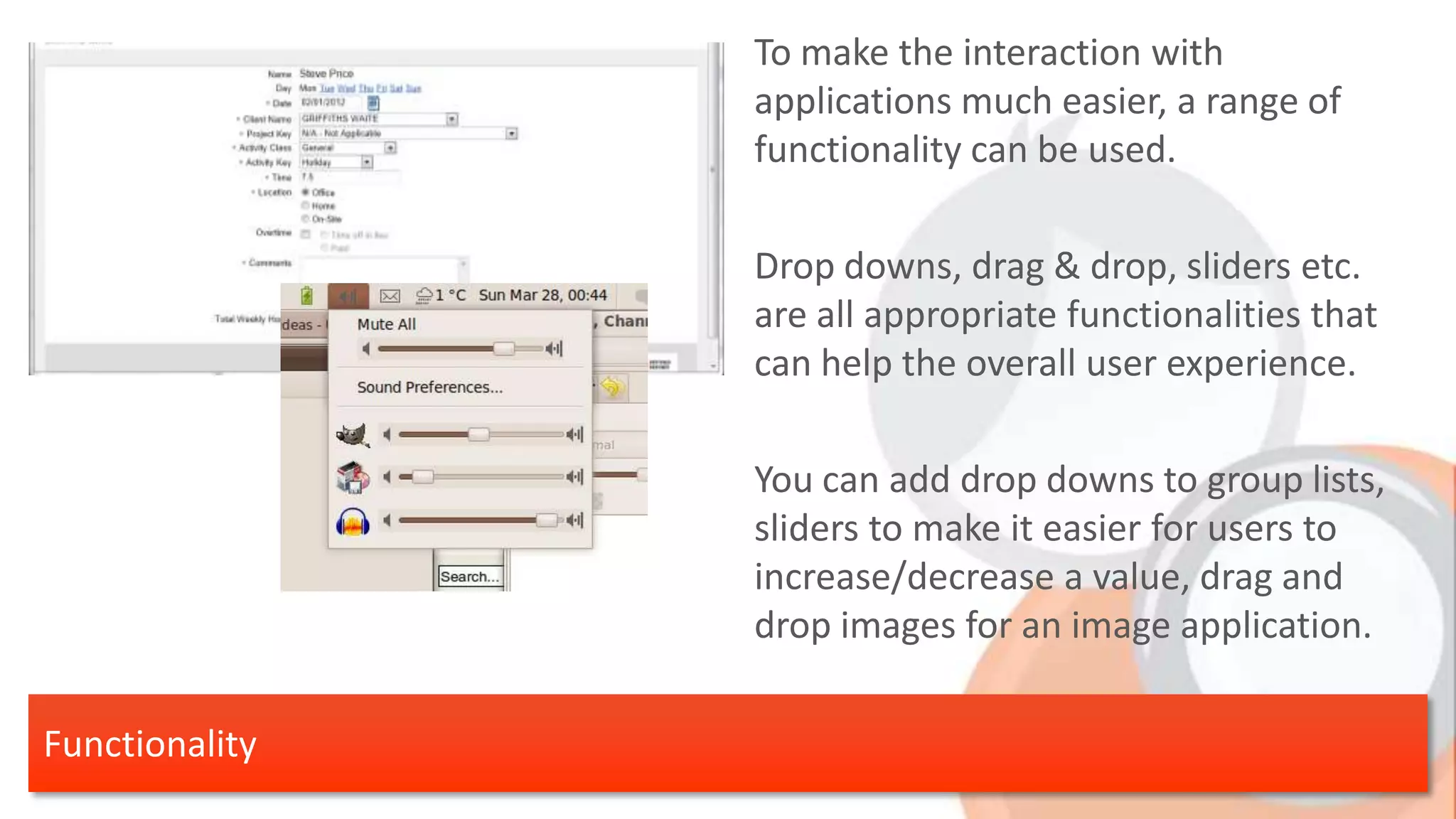 To make the interaction with applications much easier, a range of functionality can be used. Drop downs, drag & drop, sliders etc. are all appropriate functionalities that can help the overall user experience. You can add drop downs to group lists, sliders to make it easier for users to increase/decrease a value, drag and drop images for an image application. Functionality 