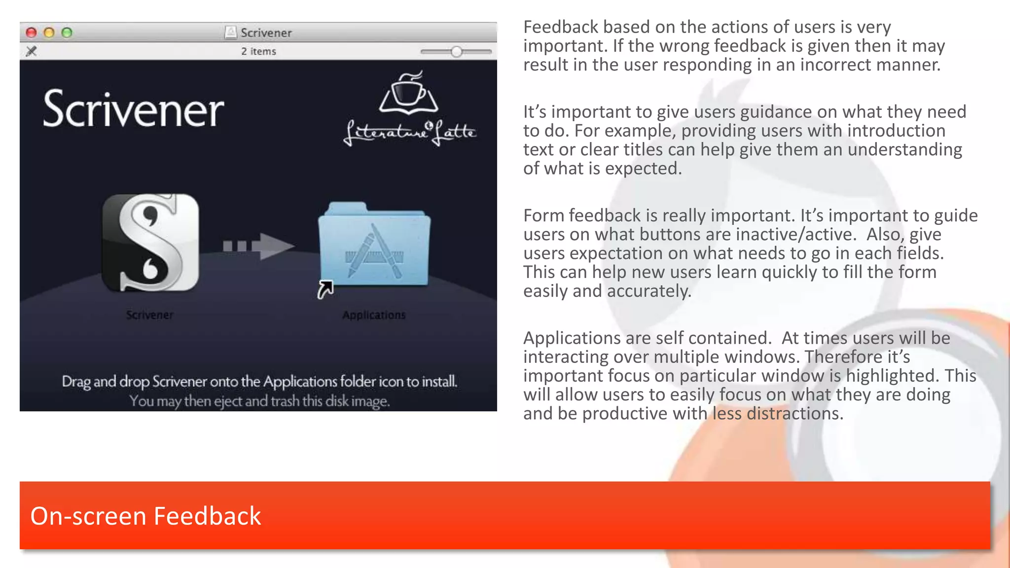 Feedback based on the actions of users is very important. If the wrong feedback is given then it may result in the user responding in an incorrect manner. It’s important to give users guidance on what they need to do. For example, providing users with introduction text or clear titles can help give them an understanding of what is expected. Form feedback is really important. It’s important to guide users on what buttons are inactive/active. Also, give users expectation on what needs to go in each fields. This can help new users learn quickly to fill the form easily and accurately. Applications are self contained. At times users will be interacting over multiple windows. Therefore it’s important focus on particular window is highlighted. This will allow users to easily focus on what they are doing and be productive with less distractions. On-screen Feedback 