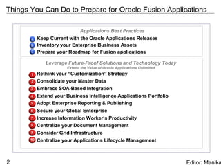 Things You Can Do to Prepare for Oracle Fusion Applications

                              Applications Best Practices
            Keep Current with the Oracle Applications Releases
            Inventory your Enterprise Business Assets
            Prepare your Roadmap for Fusion applications

               Leverage Future-Proof Solutions and Technology Today
                        Extend the Value of Oracle Applications Unlimited
       1    Rethink your “Customization” Strategy
       2    Consolidate your Master Data
       3    Embrace SOA-Based Integration
       4    Extend your Business Intelligence Applications Portfolio
       5    Adopt Enterprise Reporting & Publishing
       6    Secure your Global Enterprise
       7    Increase Information Worker’s Productivity
       8    Centralize your Document Management
       9    Consider Grid Infrastructure
       10   Centralize your Applications Lifecycle Management



2                                                                           Editor: Manika
 