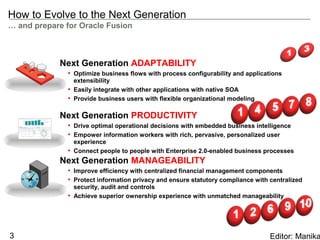 How to Evolve to the Next Generation
… and prepare for Oracle Fusion



            Next Generation ADAPTABILITY
              • Optimize business flows with process configurability and applications
                extensibility
              • Easily integrate with other applications with native SOA
              • Provide business users with flexible organizational modeling

            Next Generation PRODUCTIVITY
              • Drive optimal operational decisions with embedded business intelligence
              • Empower information workers with rich, pervasive, personalized user
                experience
              • Connect people to people with Enterprise 2.0-enabled business processes
            Next Generation MANAGEABILITY
              • Improve efficiency with centralized financial management components
              • Protect information privacy and ensure statutory compliance with centralized
                security, audit and controls
              • Achieve superior ownership experience with unmatched manageability




3                                                                                Editor: Manika
 