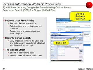 Increase Information Workers’ Productivity                                  7
B) with Incorporating Google-like Search Using Oracle Secure
Enterprise Search (SES) for Single, Unified Find
                                                               Oracle E-
                                                               Oracle E-
                                                               Business
                                                               Business
                                                               Suite 12.1
                                                               Suite 12.1
 Improve User Productivity
     • Standard Search are tedious
     • Relationships and contexts are not
       preserved
     • Expect you to know what you are
       searching for

 Security during Search
     • Very Important to know the user role
       and data security paradigm that is built   Siebel 8.0
                                                  Siebel 8.0
       into the Applications Logic

 The Google Effect
     • Search is the starting point
     • Need to bake it into the product set




44                                                                Editor: Manika
 