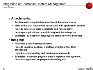 Integration of Enterprise Content Management                                 8
Use Cases



     • Attachments:
       •    Replace native application attachment document stores
       •    View and attach documents associated with application entities
       •    Provide enterprise class scalability and functionality
       •    Leverage application content throughout the enterprise
       •    Examples: call centers, employee records (reviews, benefits)
     • Imaging:
       • Automate paper-based processes
       • Provide imaging, capture, workflow and document task
         processing
       • High document routing and mark-up requirements
       • Examples: Accounts payable, time & expense management,
         order management, employee onboarding, etc...


                                                                                 47
47                                                                  Editor: Manika
 