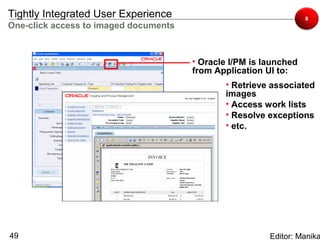 Tightly Integrated User Experience                                 8
One-click access to imaged documents



                                       • Oracle I/PM is launched
                                       from Application UI to:
                                              • Retrieve associated
                                              images
                                              • Access work lists
                                              • Resolve exceptions
                                              • etc.




49                                                       Editor: Manika
 