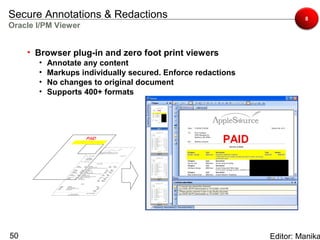 Secure Annotations & Redactions                                        8
Oracle I/PM Viewer


     • Browser plug-in and zero foot print viewers
       •   Annotate any content
       •   Markups individually secured. Enforce redactions
       •   No changes to original document
       •   Supports 400+ formats




50                                                            Editor: Manika
 