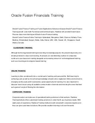 Oracle Fusion Financials Training
Oracle Fusion Finance Training on Fusion Applications Advance releases Oracle Fusion Finance
Training we will cover both Functional and technical topics. Rainbow will provide Oracle fusion
Finance class room training and Oracle fusion Finance training.
Oracle Fusion Finance Online Training in Hyderabad, Bangalore, Delhi, Chennai, Kolkata, Pune,
Mumbai, Ahmedabad, Gurgon, Noida, India, Dubai, UAE, USA, Kuwait, UK, Singapore, Saudi
Arabia, Canada.
CLASSROOM TRAINING:
Although technology based training is becoming increasingly popular, the present days every one
showing interest to class room training, At present, an overwhelming number of companies
continue to use classroom training alongside an increasing amount of technologybased training,
such as e-learning and computer-based training.
ONLINE TRAINING
Learning is often considered to be a normal part of working and personal life. Both learning for
achieving a job as well as for achieving knowledge should not be neglected. Online environment is
changing continuously and it represents a great opportunity for learning. It is very important to
discover how to learn using all available communication channels and choosing the ones that best
suit a person's style of filtering the information.
CORPORATE TRAINING
Corporate sector can make use of specialized training solutions to their workers. Rainbow
Training Institute offers customized training solutions in order that fit your business needs. With
eight years of experience, Rainbow Training Institute is well versed with corporate requires and
thus can give customized solutions. We provide excellent training in all over the world.
 