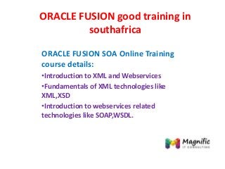 ORACLE FUSION good training in
southafrica
ORACLE FUSION SOA Online Training
course details:
•Introduction to XML and Webservices
•Fundamentals of XML technologies like
XML,XSD
•Introduction to webservices related
technologies like SOAP,WSDL.
 