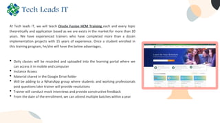 At Tech leads IT, we will teach Oracle Fusion HCM Training each and every topic
theoretically and application based as we are exists in the market for more than 10
years. We have experienced trainers who have completed more than a dozen
implementation projects with 15 years of experience. Once a student enrolled in
this training program, he/she will have the below advantages.
• Daily classes will be recorded and uploaded into the learning portal where we
can access it in mobile and computer
• Instance Access
• Material shared in the Google Drive folder
• Will be adding to a WhatsApp group where students and working professionals
post questions later trainer will provide resolutions
• Trainer will conduct mock interviews and provide constructive feedback
• From the date of the enrollment, we can attend multiple batches within a year
 