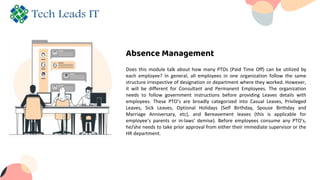 Absence Management
Does this module talk about how many PTOs (Paid Time Off) can be utilized by
each employee? In general, all employees in one organization follow the same
structure irrespective of designation or department where they worked. However,
it will be different for Consultant and Permanent Employees. The organization
needs to follow government instructions before providing Leaves details with
employees. These PTO’s are broadly categorized into Casual Leaves, Privileged
Leaves, Sick Leaves, Optional Holidays (Self Birthday, Spouse Birthday and
Marriage Anniversary, etc), and Bereavement leaves (this is applicable for
employee’s parents or in-laws' demise). Before employees consume any PTO’s,
he/she needs to take prior approval from either their immediate supervisor or the
HR department.
 