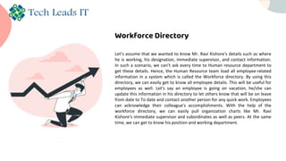 Workforce Directory
Let’s assume that we wanted to know Mr. Ravi Kishore's details such as where
he is working, his designation, immediate supervisor, and contact information.
In such a scenario, we can’t ask every time to Human resource department to
get these details. Hence, the Human Resource team load all employee-related
information in a system which is called the Workforce directory. By using this
directory, we can easily get to know all employee details. This will be useful for
employees as well. Let’s say an employee is going on vacation, he/she can
update this information in his directory to let others know that will be on leave
from date to To date and contact another person for any quick work. Employees
can acknowledge their colleague's accomplishments. With the help of the
workforce directory, we can easily pull organization charts like Mr. Ravi
Kishore's immediate supervisor and subordinates as well as peers. At the same
time, we can get to know his position and working department.
 