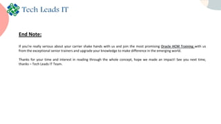 End Note:
If you’re really serious about your carrier shake hands with us and join the most promising Oracle HCM Training with us
from the exceptional senior trainers and upgrade your knowledge to make difference in the emerging world.
Thanks for your time and interest in reading through the whole concept, hope we made an impact! See you next time,
thanks – Tech Leads IT Team.
 
