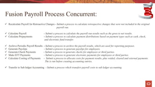 ü Recalculate Payroll for Retroactive Changes - Submit a process to calculate retrospective changes that were not included in the original
payroll run.
ü Calculate Payroll - Submit a process to calculate the payroll run results such as the gross to net results.
ü Calculate Prepayments - Submit a process to calculate payment distributions based on payment types such as cash, check,
and electronic fund transfer.
ü Archive Periodic Payroll Results - Submit a process to archive the payroll results, which are used for reporting purposes.
ü Generate Payslips - Submit a process to generate payslips for employees.
ü Generate Check Payments - Submit a process to generate checks for employees or third parties.
ü Make EFT Payments - Submit a process to generate electronic payments for employees or third parties.
ü Calculate Costing of Payments - Submit a process to allocate costs for payment results, plus voided, cleared and external payments.
The is run before creating accounting entries.
ü Transfer to Sub ledger Accounting - Submit a process which transfers payroll costs to sub ledger accounting.
Fusion Payroll Process Concurrent:
 