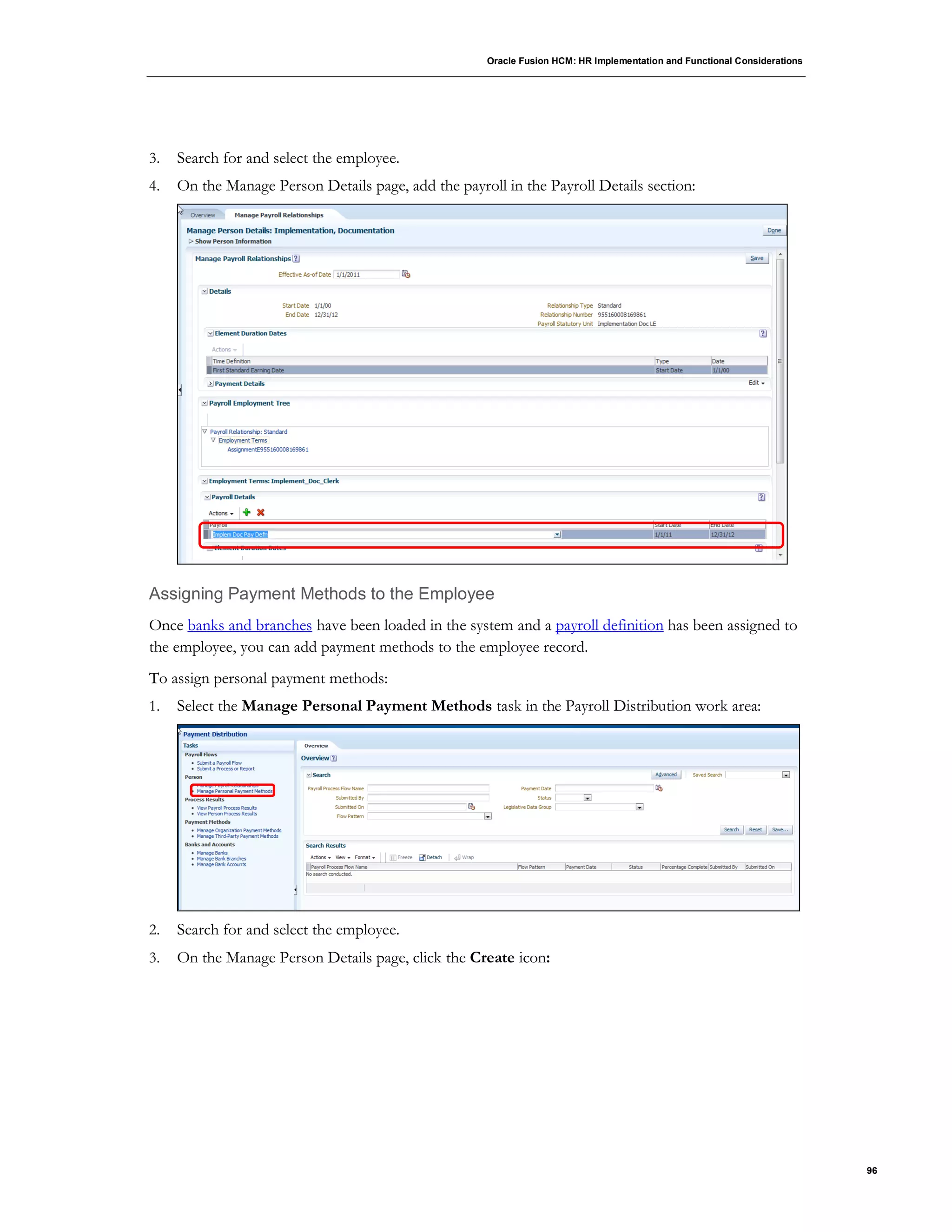 Oracle Fusion HCM: HR Implementation and Functional Considerations
96
3. Search for and select the employee.
4. On the Manage Person Details page, add the payroll in the Payroll Details section:
Assigning Payment Methods to the Employee
Once banks and branches have been loaded in the system and a payroll definition has been assigned to
the employee, you can add payment methods to the employee record.
To assign personal payment methods:
1. Select the Manage Personal Payment Methods task in the Payroll Distribution work area:
2. Search for and select the employee.
3. On the Manage Person Details page, click the Create icon:
 