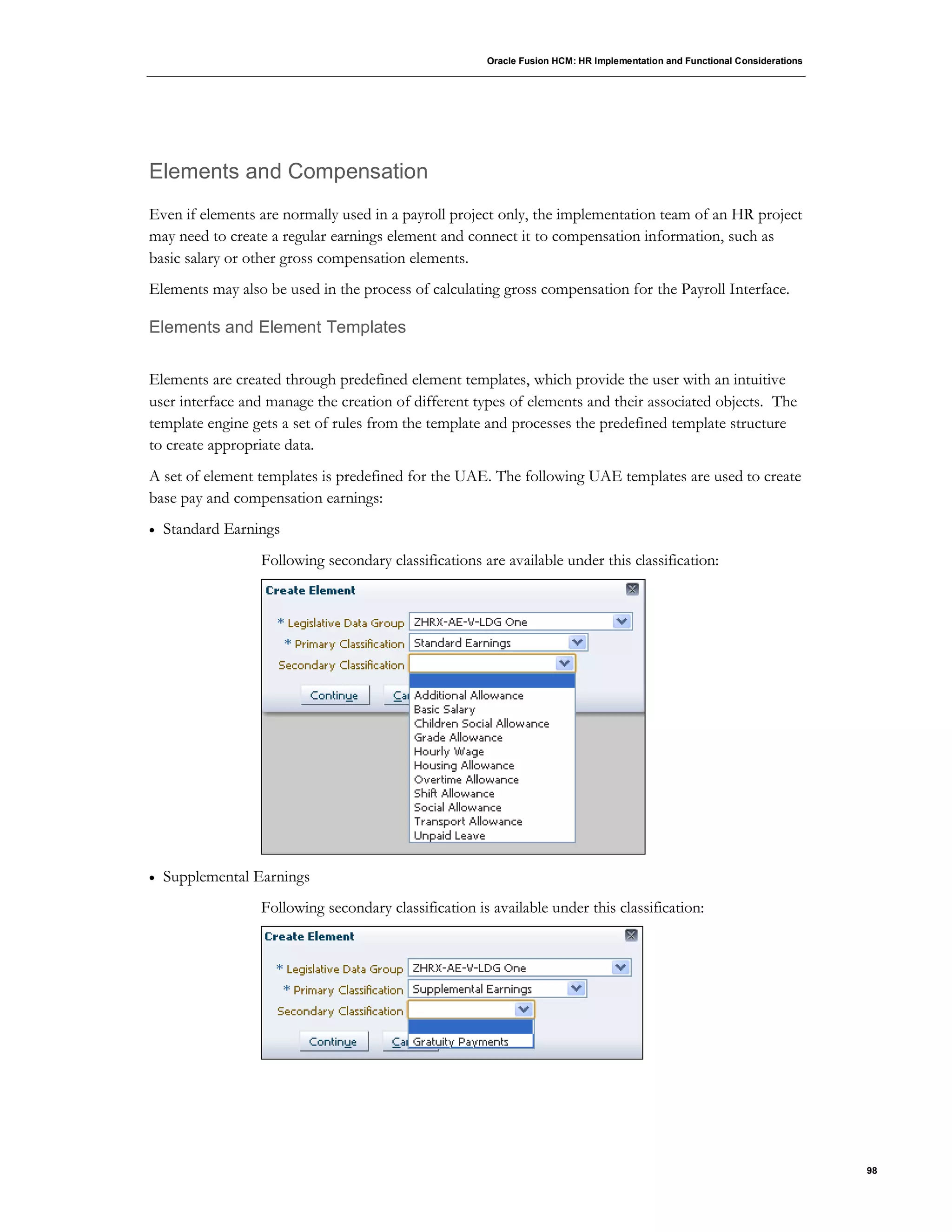 Oracle Fusion HCM: HR Implementation and Functional Considerations
98
Elements and Compensation
Even if elements are normally used in a payroll project only, the implementation team of an HR project
may need to create a regular earnings element and connect it to compensation information, such as
basic salary or other gross compensation elements.
Elements may also be used in the process of calculating gross compensation for the Payroll Interface.
Elements and Element Templates
Elements are created through predefined element templates, which provide the user with an intuitive
user interface and manage the creation of different types of elements and their associated objects. The
template engine gets a set of rules from the template and processes the predefined template structure
to create appropriate data.
A set of element templates is predefined for the UAE. The following UAE templates are used to create
base pay and compensation earnings:
 Standard Earnings
Following secondary classifications are available under this classification:
 Supplemental Earnings
Following secondary classification is available under this classification:
 