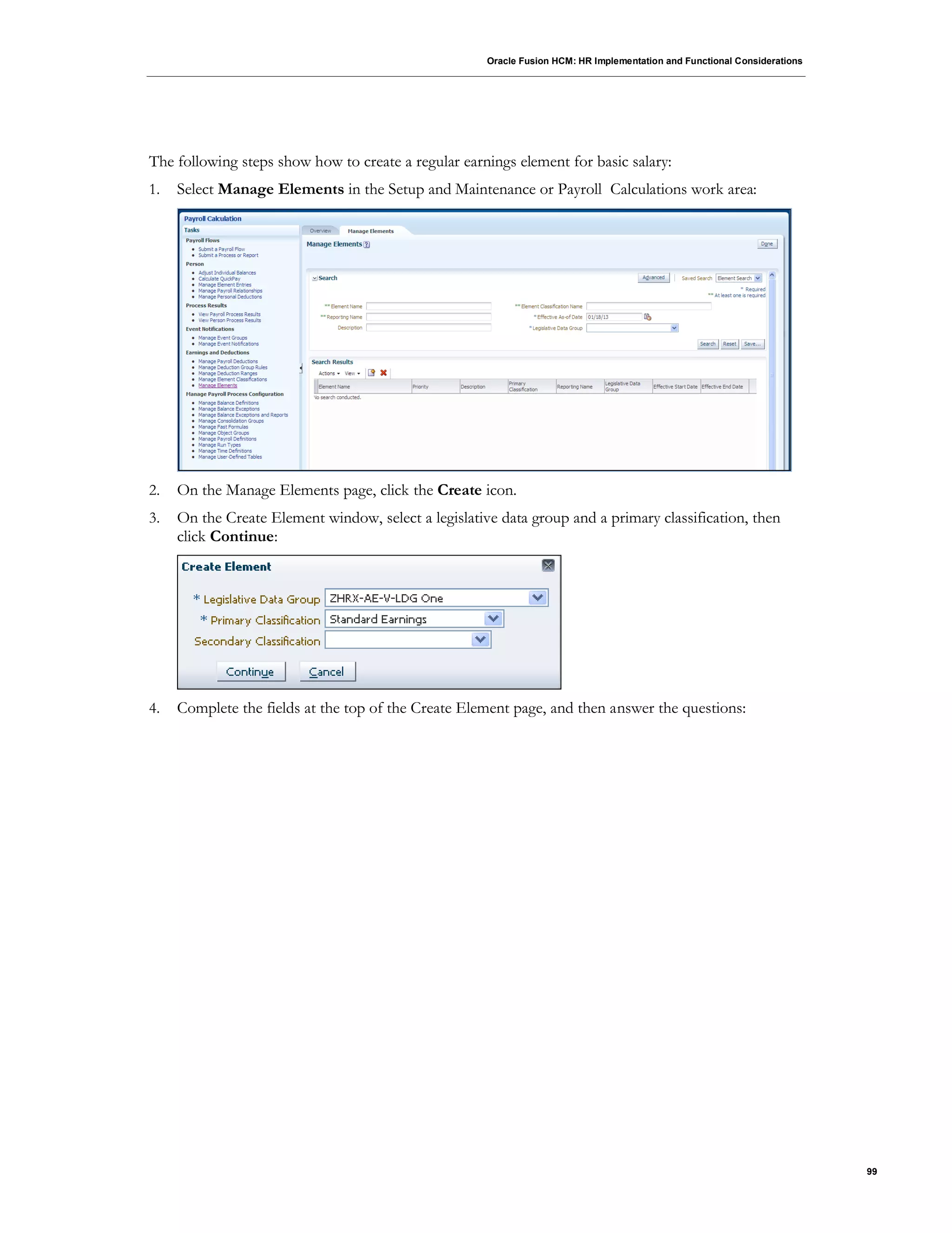 Oracle Fusion HCM: HR Implementation and Functional Considerations
99
The following steps show how to create a regular earnings element for basic salary:
1. Select Manage Elements in the Setup and Maintenance or Payroll Calculations work area:
2. On the Manage Elements page, click the Create icon.
3. On the Create Element window, select a legislative data group and a primary classification, then
click Continue:
4. Complete the fields at the top of the Create Element page, and then answer the questions:
 