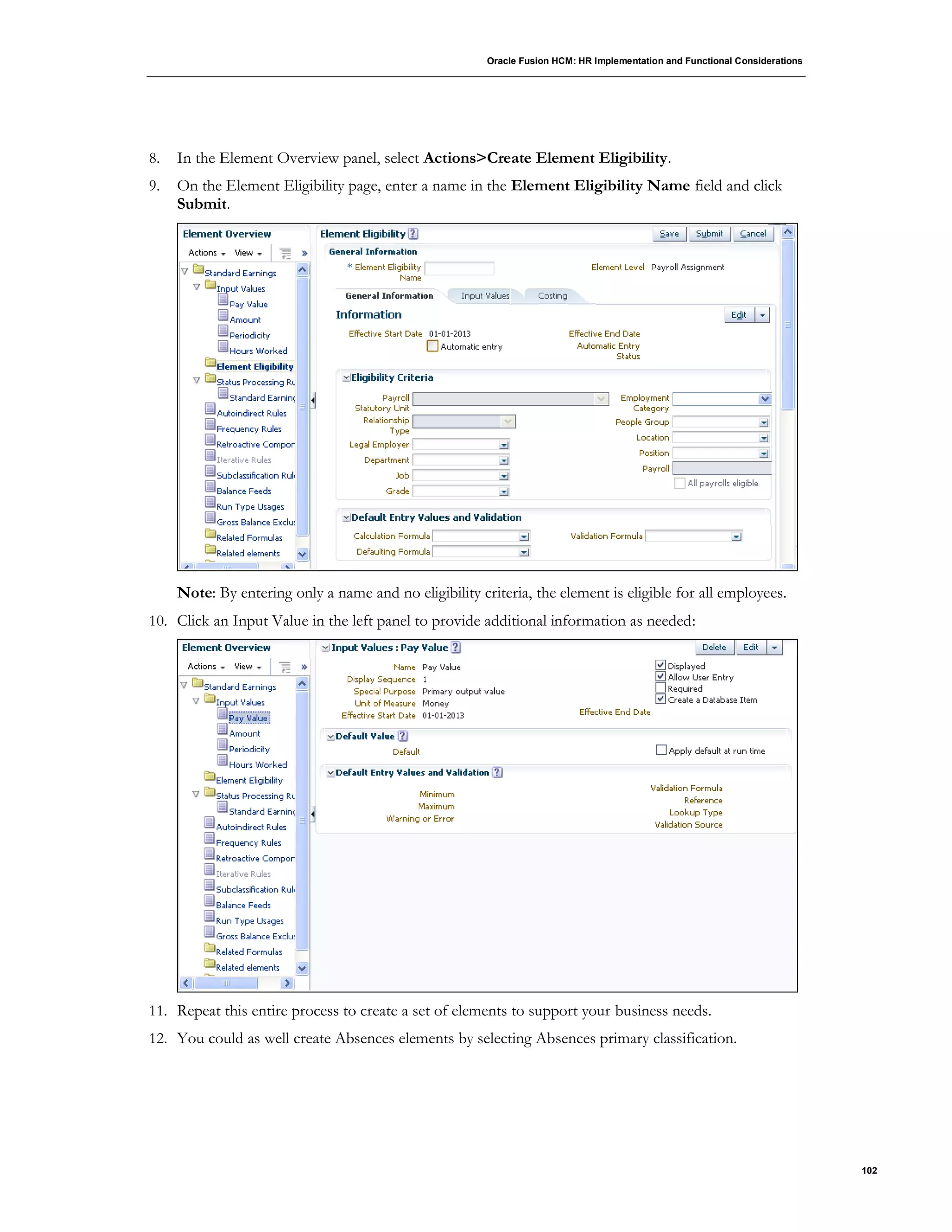 Oracle Fusion HCM: HR Implementation and Functional Considerations
102
8. In the Element Overview panel, select Actions>Create Element Eligibility.
9. On the Element Eligibility page, enter a name in the Element Eligibility Name field and click
Submit.
Note: By entering only a name and no eligibility criteria, the element is eligible for all employees.
10. Click an Input Value in the left panel to provide additional information as needed:
11. Repeat this entire process to create a set of elements to support your business needs.
12. You could as well create Absences elements by selecting Absences primary classification.
 