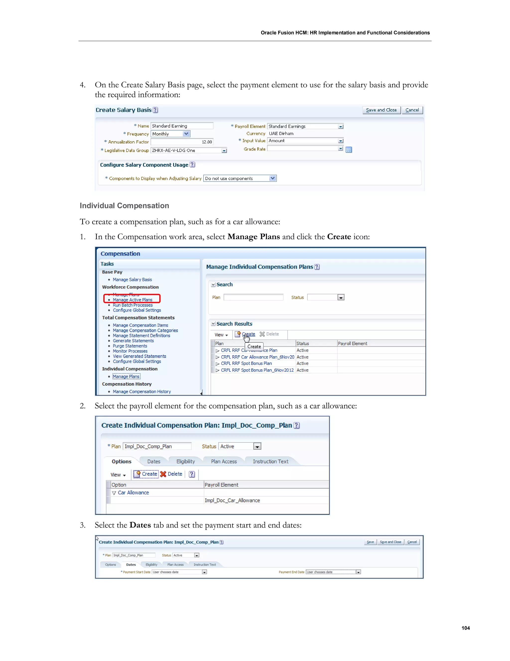 Oracle Fusion HCM: HR Implementation and Functional Considerations
104
4. On the Create Salary Basis page, select the payment element to use for the salary basis and provide
the required information:
Individual Compensation
To create a compensation plan, such as for a car allowance:
1. In the Compensation work area, select Manage Plans and click the Create icon:
2. Select the payroll element for the compensation plan, such as a car allowance:
3. Select the Dates tab and set the payment start and end dates:
 