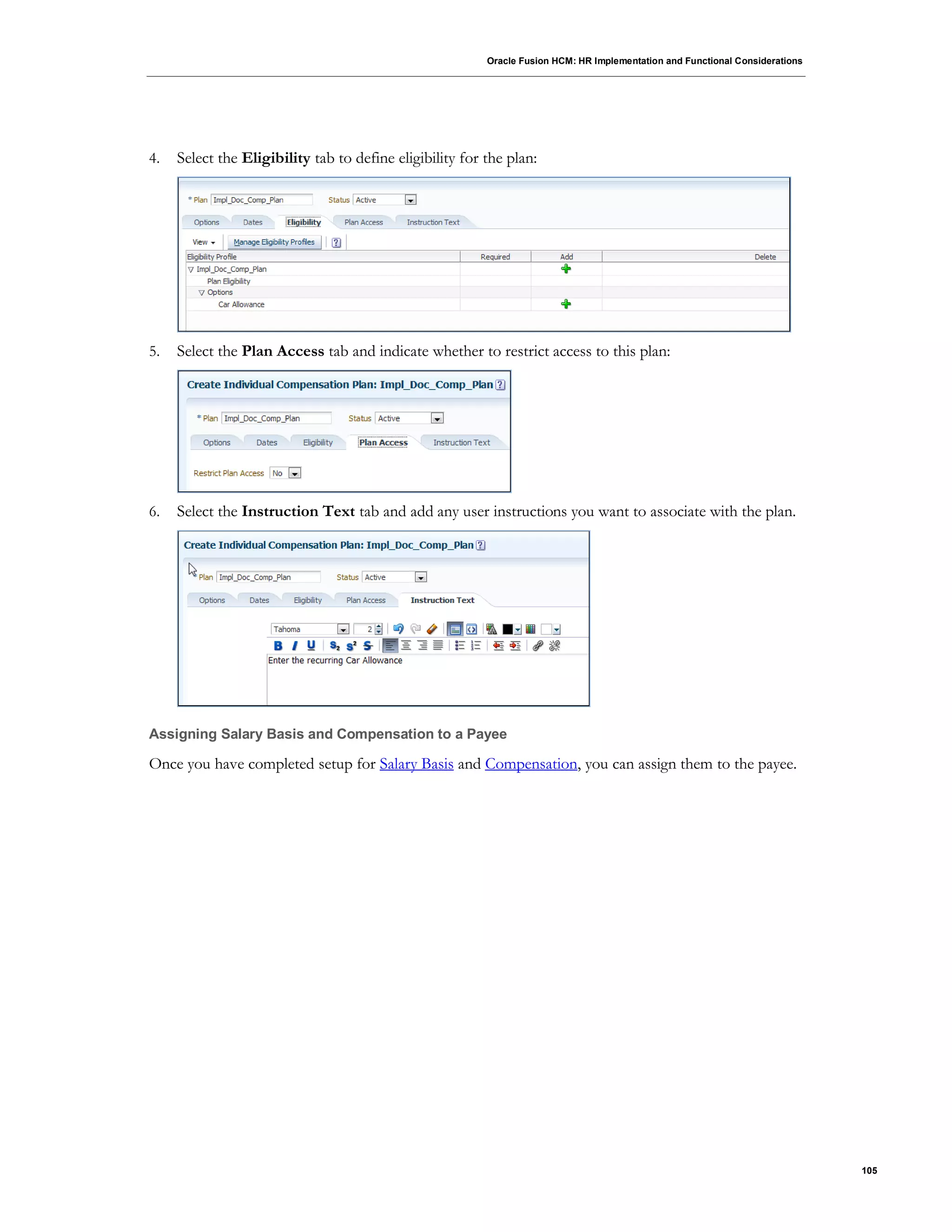 Oracle Fusion HCM: HR Implementation and Functional Considerations
105
4. Select the Eligibility tab to define eligibility for the plan:
5. Select the Plan Access tab and indicate whether to restrict access to this plan:
6. Select the Instruction Text tab and add any user instructions you want to associate with the plan.
Assigning Salary Basis and Compensation to a Payee
Once you have completed setup for Salary Basis and Compensation, you can assign them to the payee.
 