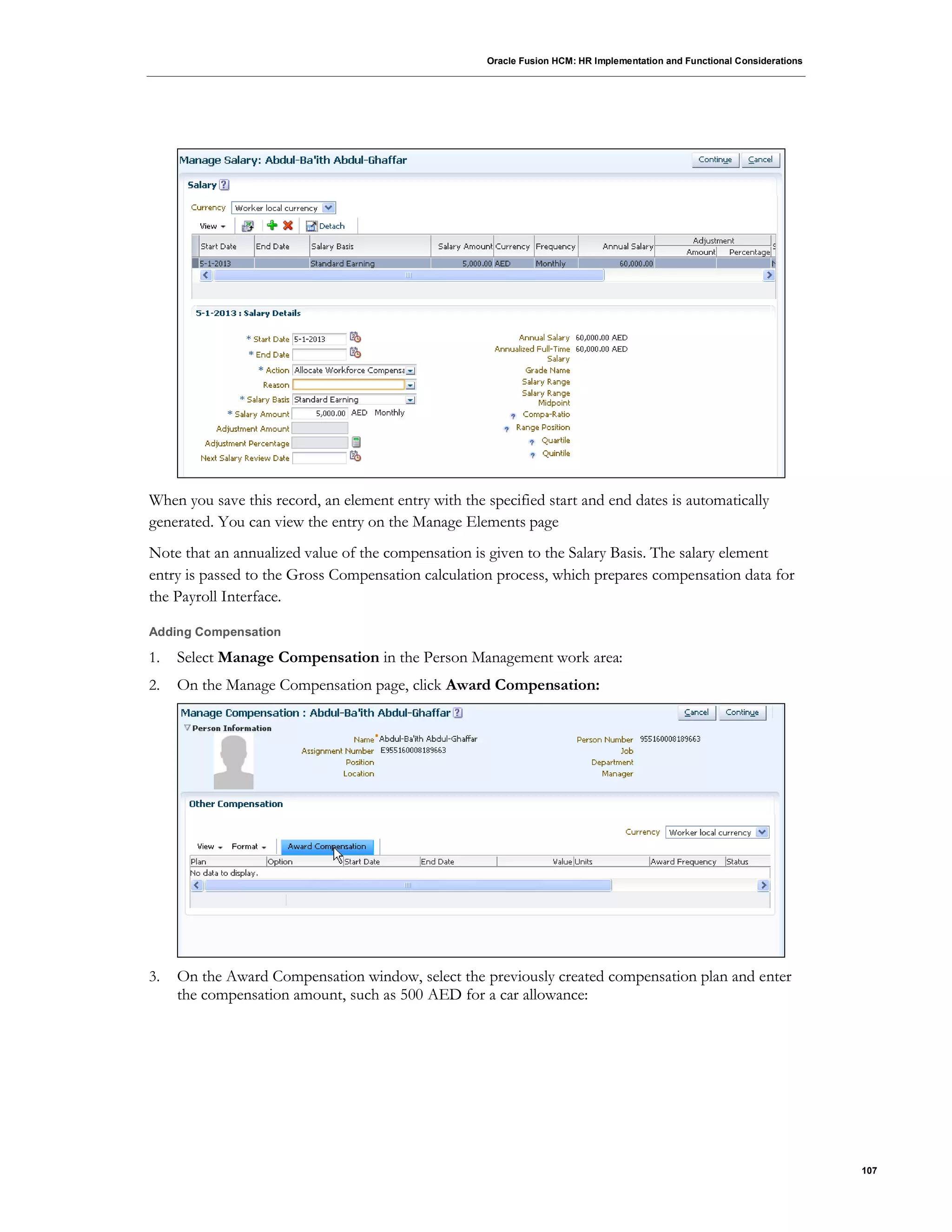 Oracle Fusion HCM: HR Implementation and Functional Considerations
107
When you save this record, an element entry with the specified start and end dates is automatically
generated. You can view the entry on the Manage Elements page
Note that an annualized value of the compensation is given to the Salary Basis. The salary element
entry is passed to the Gross Compensation calculation process, which prepares compensation data for
the Payroll Interface.
Adding Compensation
1. Select Manage Compensation in the Person Management work area:
2. On the Manage Compensation page, click Award Compensation:
3. On the Award Compensation window, select the previously created compensation plan and enter
the compensation amount, such as 500 AED for a car allowance:
 