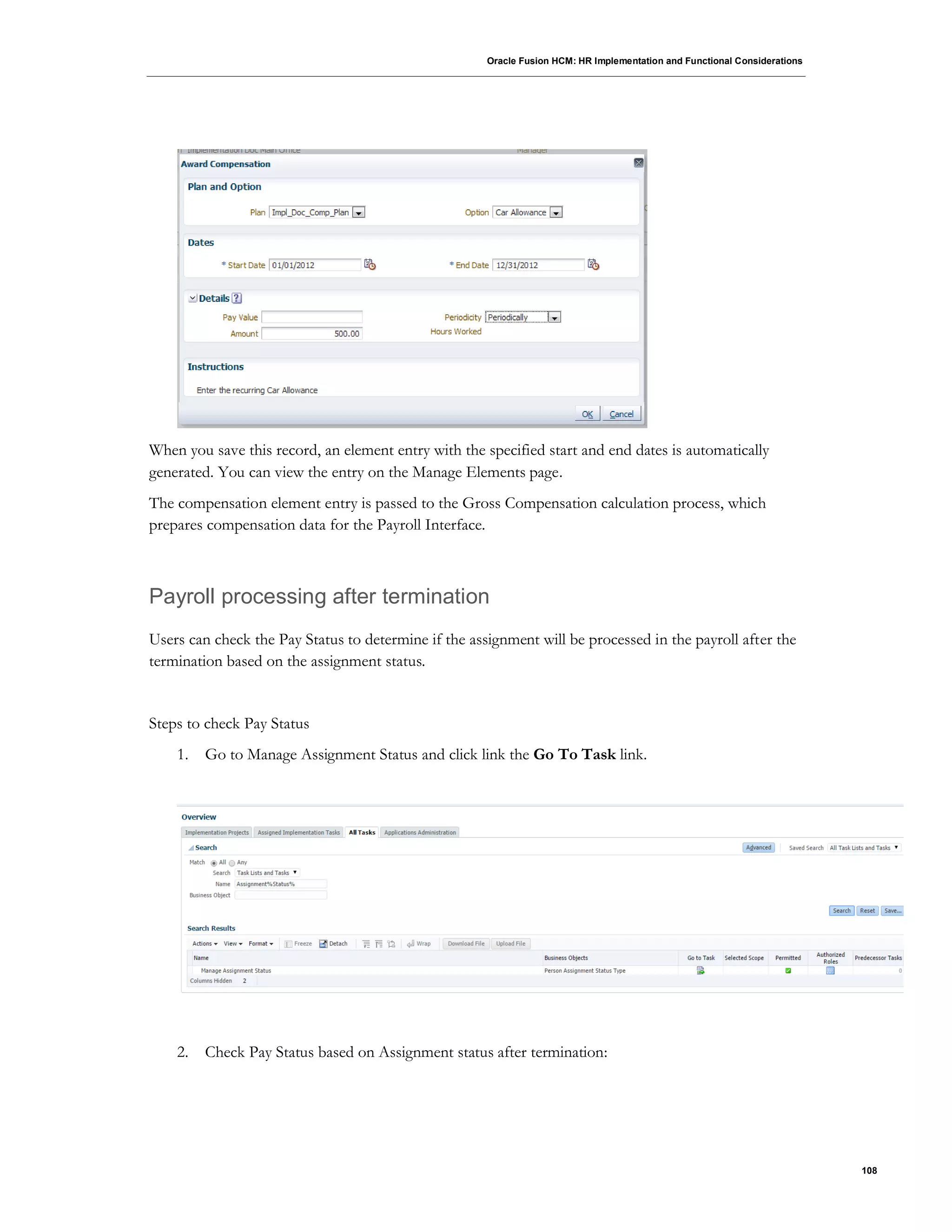 Oracle Fusion HCM: HR Implementation and Functional Considerations
108
When you save this record, an element entry with the specified start and end dates is automatically
generated. You can view the entry on the Manage Elements page.
The compensation element entry is passed to the Gross Compensation calculation process, which
prepares compensation data for the Payroll Interface.
Payroll processing after termination
Users can check the Pay Status to determine if the assignment will be processed in the payroll after the
termination based on the assignment status.
Steps to check Pay Status
1. Go to Manage Assignment Status and click link the Go To Task link.
2. Check Pay Status based on Assignment status after termination:
 