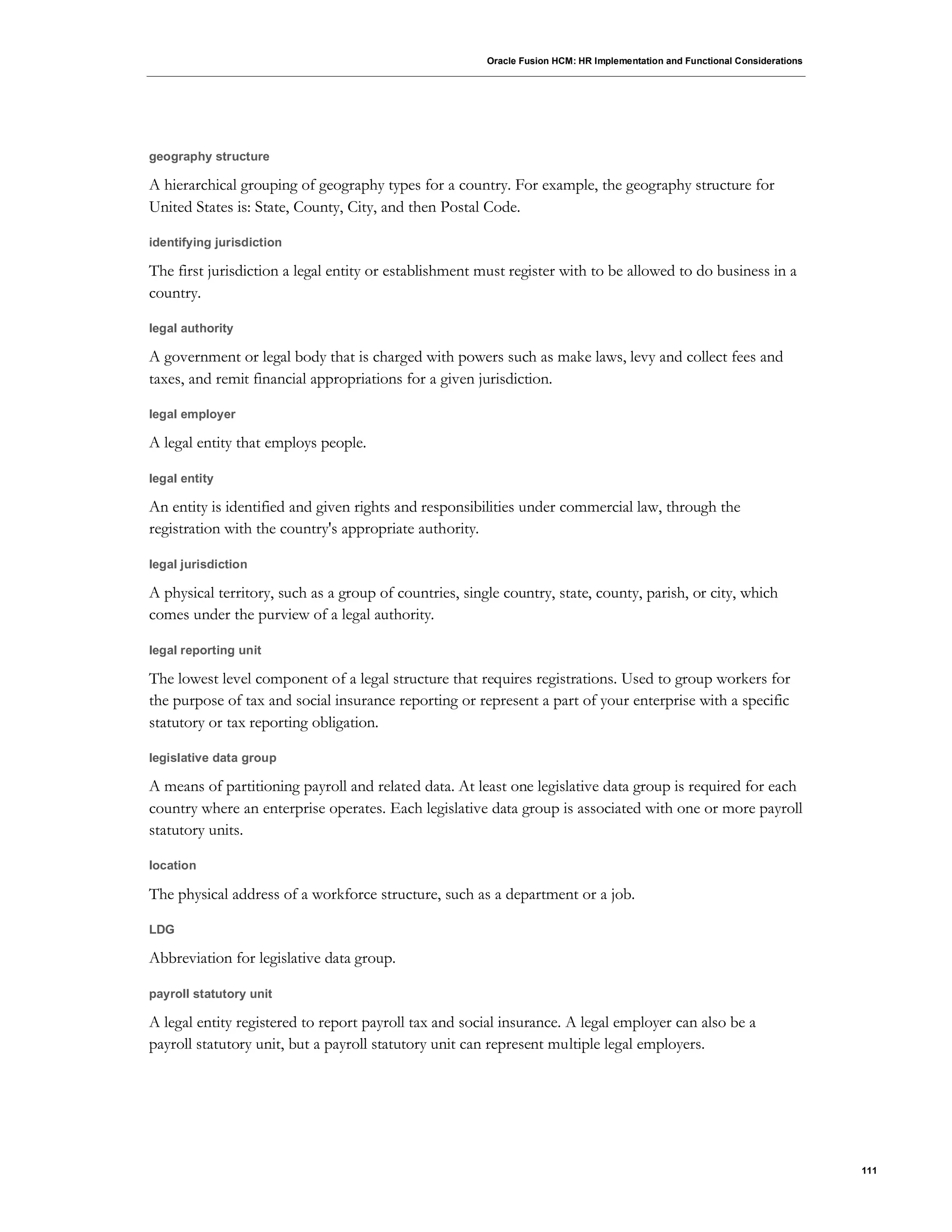 Oracle Fusion HCM: HR Implementation and Functional Considerations
111
geography structure
A hierarchical grouping of geography types for a country. For example, the geography structure for
United States is: State, County, City, and then Postal Code.
identifying jurisdiction
The first jurisdiction a legal entity or establishment must register with to be allowed to do business in a
country.
legal authority
A government or legal body that is charged with powers such as make laws, levy and collect fees and
taxes, and remit financial appropriations for a given jurisdiction.
legal employer
A legal entity that employs people.
legal entity
An entity is identified and given rights and responsibilities under commercial law, through the
registration with the country's appropriate authority.
legal jurisdiction
A physical territory, such as a group of countries, single country, state, county, parish, or city, which
comes under the purview of a legal authority.
legal reporting unit
The lowest level component of a legal structure that requires registrations. Used to group workers for
the purpose of tax and social insurance reporting or represent a part of your enterprise with a specific
statutory or tax reporting obligation.
legislative data group
A means of partitioning payroll and related data. At least one legislative data group is required for each
country where an enterprise operates. Each legislative data group is associated with one or more payroll
statutory units.
location
The physical address of a workforce structure, such as a department or a job.
LDG
Abbreviation for legislative data group.
payroll statutory unit
A legal entity registered to report payroll tax and social insurance. A legal employer can also be a
payroll statutory unit, but a payroll statutory unit can represent multiple legal employers.
 
